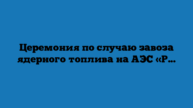 Церемония по случаю завоза ядерного топлива на АЭС «Руппур»